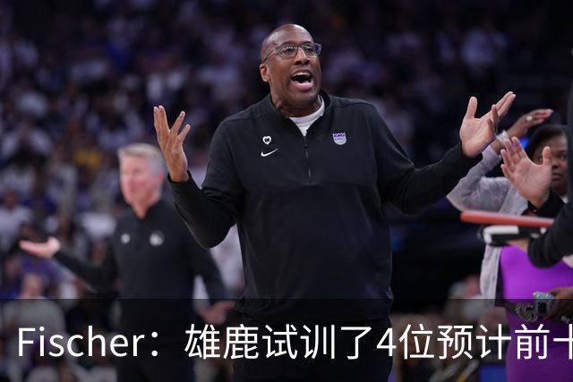 Fischer：雄鹿试训了4位预计前十的后卫 疑似有意向上交易选秀权